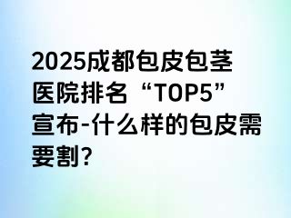 2025成都包皮包茎医院排名“TOP5”宣布-什么样的包皮需要割？