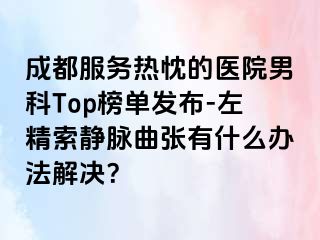 成都服务热忱的医院男科Top榜单发布-左精索静脉曲张有什么办法解决？