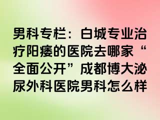 男科专栏：白城专业治疗阳痿的医院去哪家“全面公开”成都博大泌尿外科医院男科怎么样