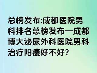 总榜发布:成都医院男科排名总榜发布—成都博大泌尿外科医院男科治疗阳痿好不好?