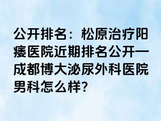 公开排名：松原治疗阳痿医院近期排名公开—成都博大泌尿外科医院男科怎么样？