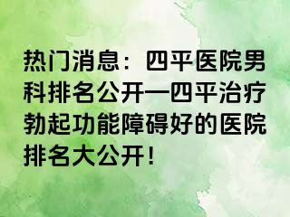 热门消息：四平医院男科排名公开—四平治疗勃起功能障碍好的医院排名大公开！