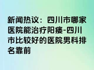 新闻热议：四川市哪家医院能治疗阳痿-四川市比较好的医院男科排名靠前