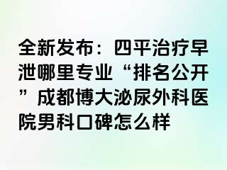 全新发布：四平治疗早泄哪里专业“排名公开”成都博大泌尿外科医院男科口碑怎么样