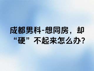 成都男科-想同房，却“硬”不起来怎么办？