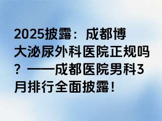 2025披露：成都博大泌尿外科医院正规吗？——成都医院男科3月排行全面披露！