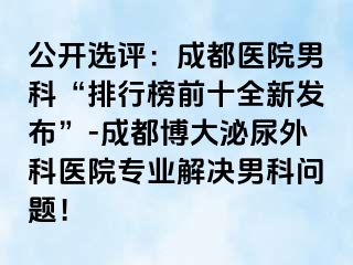 公开选评：成都医院男科“排行榜前十全新发布”-成都博大泌尿外科医院专业解决男科问题！