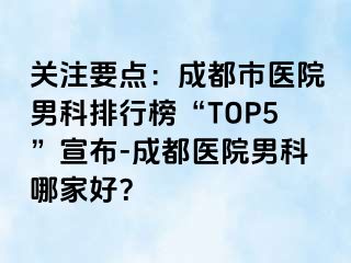 关注要点：成都市医院男科排行榜“TOP5”宣布-成都医院男科哪家好？