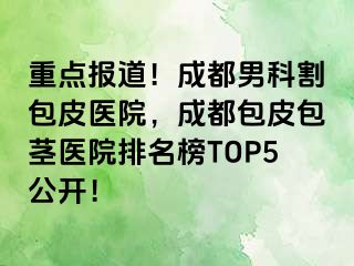 重点报道！成都男科割包皮医院，成都包皮包茎医院排名榜TOP5公开！