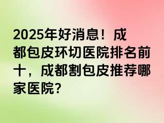 2025年好消息！成都包皮环切医院排名前十，成都割包皮推荐哪家医院？
