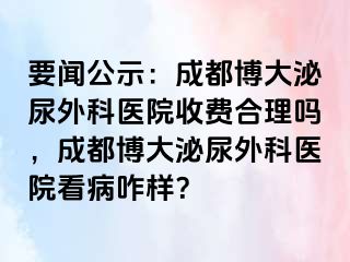 要闻公示：成都博大泌尿外科医院收费合理吗，成都博大泌尿外科医院看病咋样？