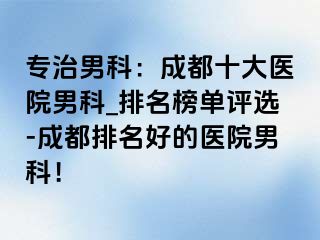 专治男科：成都十大医院男科_排名榜单评选-成都排名好的医院男科！