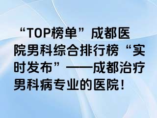 “TOP榜单”成都医院男科综合排行榜“实时发布”——成都治疗男科病专业的医院！