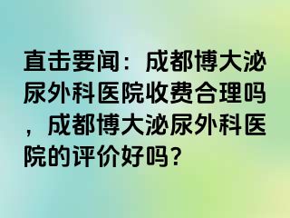 直击要闻：成都博大泌尿外科医院收费合理吗，成都博大泌尿外科医院的评价好吗？