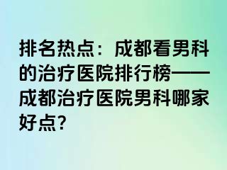 排名热点：成都看男科的治疗医院排行榜——成都治疗医院男科哪家好点？