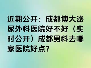 近期公开：成都博大泌尿外科医院好不好（实时公开）成都男科去哪家医院好点？