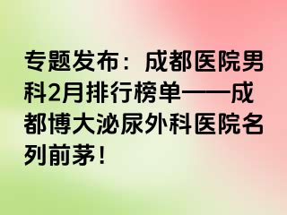专题发布：成都医院男科2月排行榜单——成都博大泌尿外科医院名列前茅！