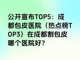 公开宣布TOP5：成都包皮医院（热点榜TOP3）在成都割包皮哪个医院好？