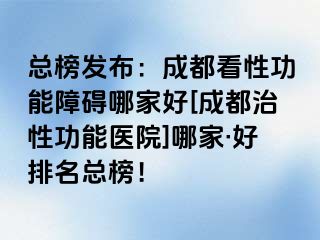 总榜发布：成都看性功能障碍哪家好[成都治性功能医院]哪家·好排名总榜！