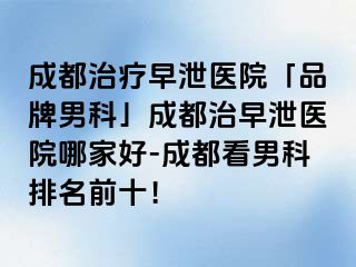 成都治疗早泄医院「品牌男科」成都治早泄医院哪家好-成都看男科排名前十！
