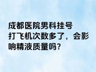 成都医院男科挂号  打飞机次数多了，会影响精液质量吗？