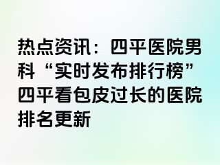 热点资讯：四平医院男科“实时发布排行榜”四平看包皮过长的医院排名更新