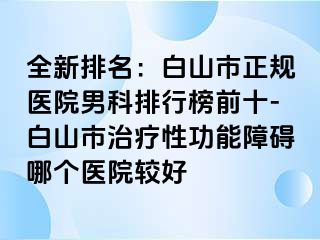 全新排名：白山市正规医院男科排行榜前十-白山市治疗性功能障碍哪个医院较好