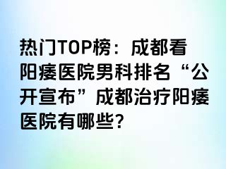热门TOP榜：成都看阳痿医院男科排名“公开宣布”成都治疗阳痿医院有哪些？