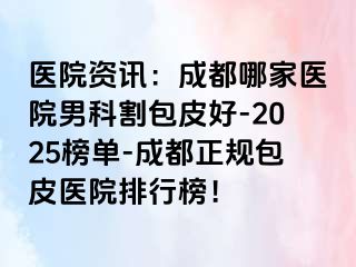 医院资讯：成都哪家医院男科割包皮好-2025榜单-成都正规包皮医院排行榜！
