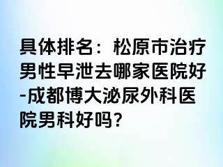 具体排名：松原市治疗男性早泄去哪家医院好-成都博大泌尿外科医院男科好吗？