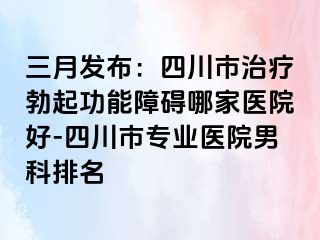 三月发布：四川市治疗勃起功能障碍哪家医院好-四川市专业医院男科排名