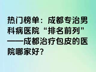 热门榜单：成都专治男科病医院“排名前列”——成都治疗包皮的医院哪家好？
