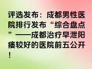 评选发布：成都男性医院排行发布“综合盘点”——成都治疗早泄阳痿较好的医院前五公开！