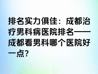 排名实力俱佳：成都治疗男科病医院排名——成都看男科哪个医院好一点？