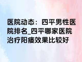 医院动态：四平男性医院排名_四平哪家医院治疗阳痿效果比较好