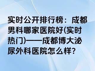 实时公开排行榜：成都男科哪家医院好(实时热门)——成都博大泌尿外科医院怎么样？