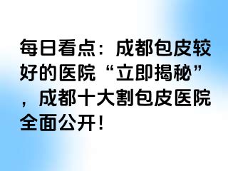 每日看点：成都包皮较好的医院“立即揭秘”，成都十大割包皮医院全面公开！
