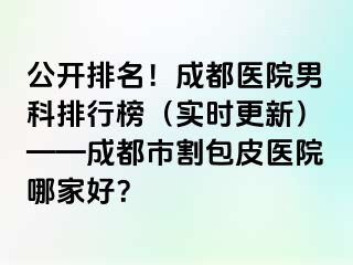 公开排名！成都医院男科排行榜（实时更新）——成都市割包皮医院哪家好？