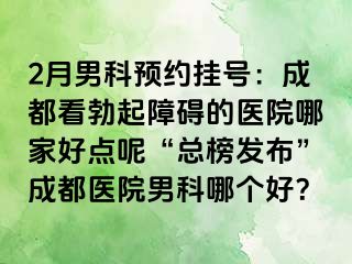 2月男科预约挂号：成都看勃起障碍的医院哪家好点呢“总榜发布”成都医院男科哪个好？