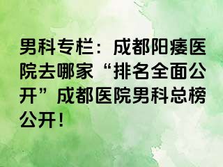 男科专栏：成都阳痿医院去哪家“排名全面公开”成都医院男科总榜公开！