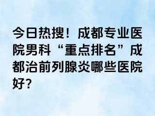 今日热搜！成都专业医院男科“重点排名”成都治前列腺炎哪些医院好？