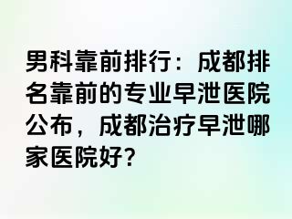 男科靠前排行：成都排名靠前的专业早泄医院公布，成都治疗早泄哪家医院好？
