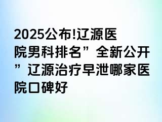 2025公布!辽源医院男科排名”全新公开”辽源治疗早泄哪家医院口碑好