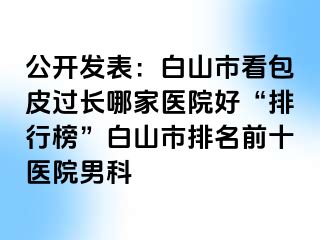公开发表：白山市看包皮过长哪家医院好“排行榜”白山市排名前十医院男科