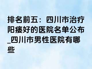 排名前五：四川市治疗阳痿好的医院名单公布_四川市男性医院有哪些