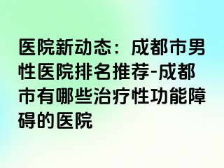 医院新动态：成都市男性医院排名推荐-成都市有哪些治疗性功能障碍的医院