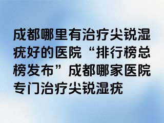 成都哪里有治疗尖锐湿疣好的医院“排行榜总榜发布”成都哪家医院专门治疗尖锐湿疣