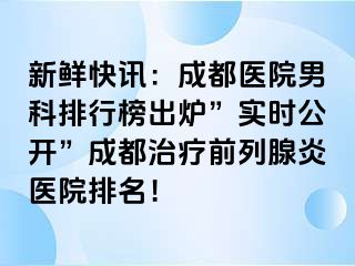 新鲜快讯：成都医院男科排行榜出炉”实时公开”成都治疗前列腺炎医院排名！