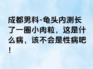 成都男科-龟头内测长了一圈小肉粒，这是什么病，该不会是性病吧！