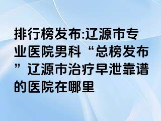 排行榜发布:辽源市专业医院男科“总榜发布”辽源市治疗早泄靠谱的医院在哪里